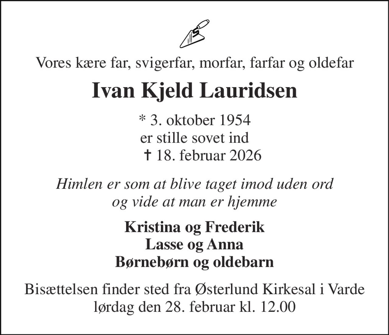 Vores kære far, svigerfar, morfar, farfar og oldefar 
Ivan Kjeld Lauridsen 
* 3. oktober 1954 er stille sovet ind     ✝ 18. februar 2026 
Himlen er som at blive taget imod uden ord og vide at man er hjemme 
Kristina og Frederik Lasse og Anna Børnebørn og oldebarn 
Bisættelsen finder sted fra Østerlund Kirkesal i Varde lørdag den 28. februar kl. 12.00