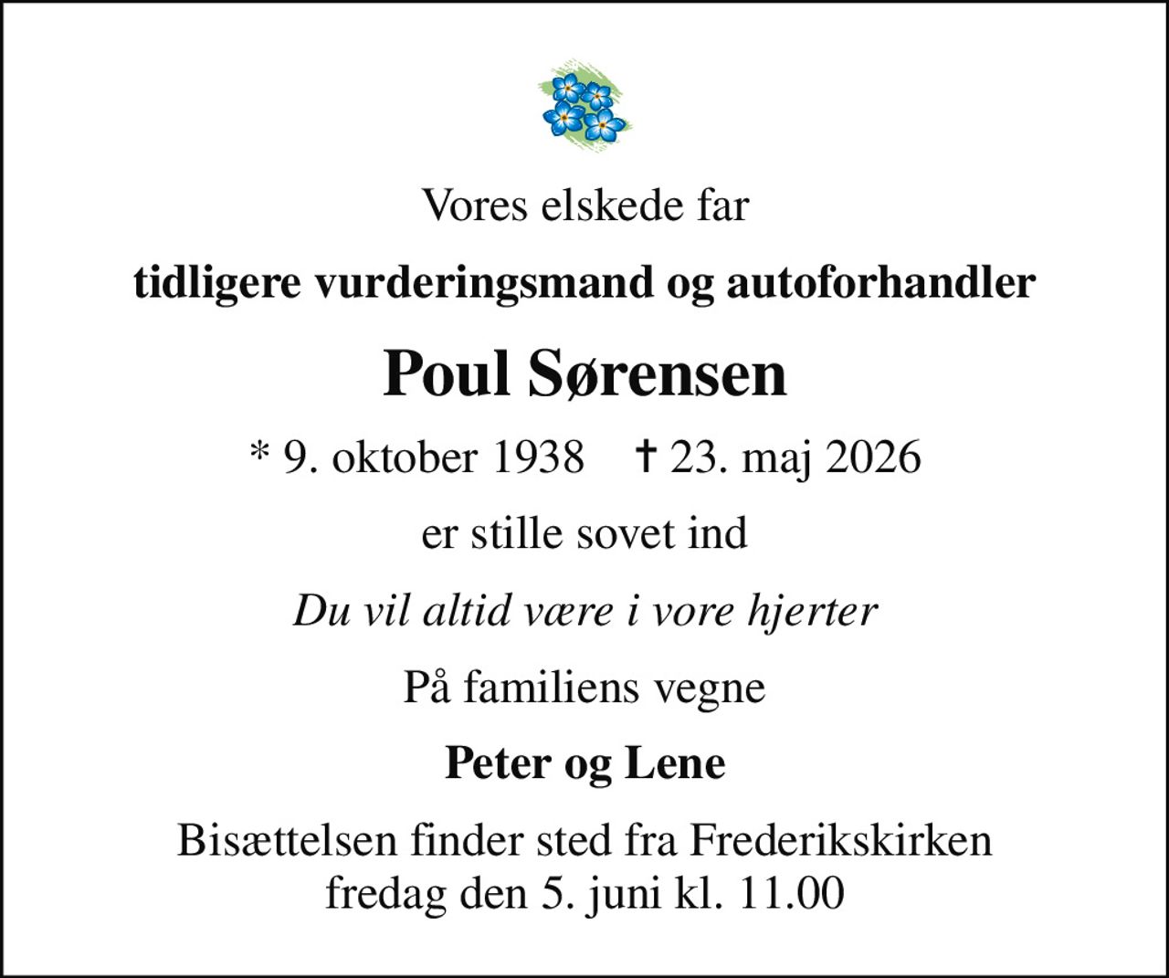 Vores elskede far
tidligere vurderingsmand og autoforhandler
Poul Sørensen
* 9. oktober 1938    ✝ 23. maj 2026
er stille sovet ind
Du vil altid være i vore hjerter
På familiens vegne
Peter og Lene
Bisættelsen finder sted fra Frederikskirken  fredag den 5. juni kl. 11.00