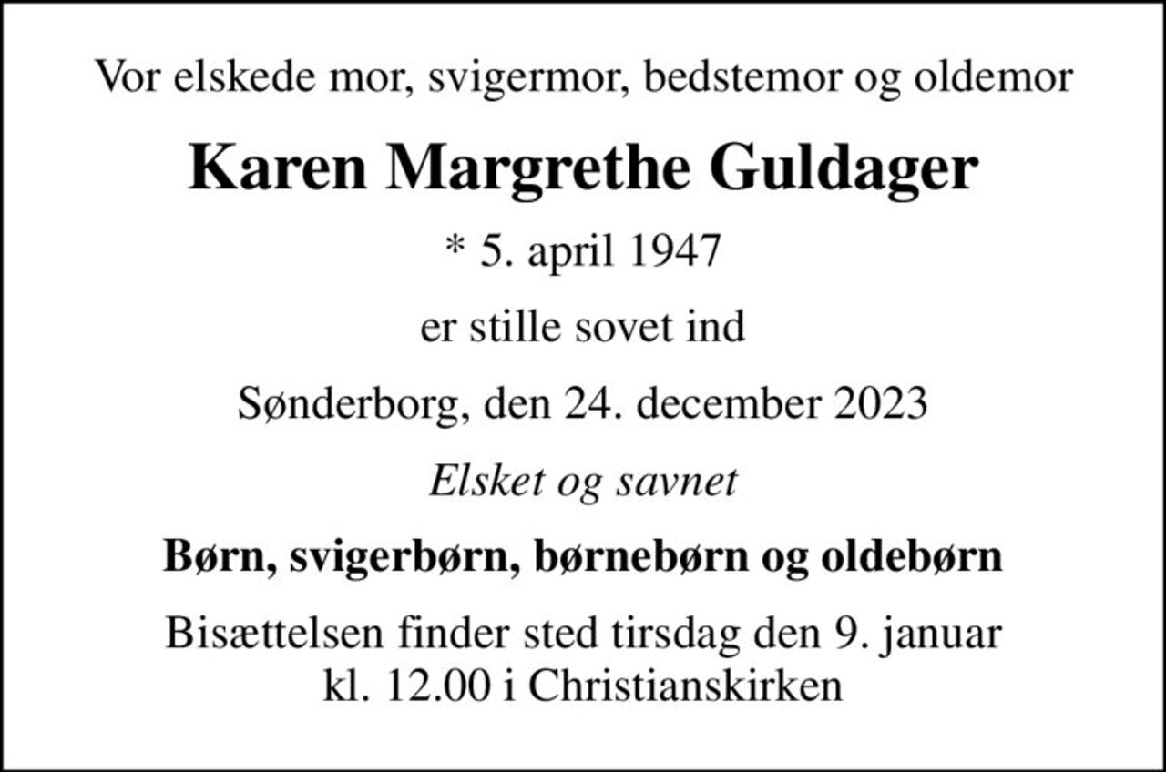 Vor elskede mor, svigermor, bedstemor og oldemor
Karen Margrethe Guldager
* 5. april 1947
er stille sovet ind
Sønderborg, den 24. december 2023
Elsket og savnet
Børn, svigerbørn, børnebørn og oldebørn
Bisættelsen finder sted tirsdag den 9. januar kl. 12.00 i Christianskirken
