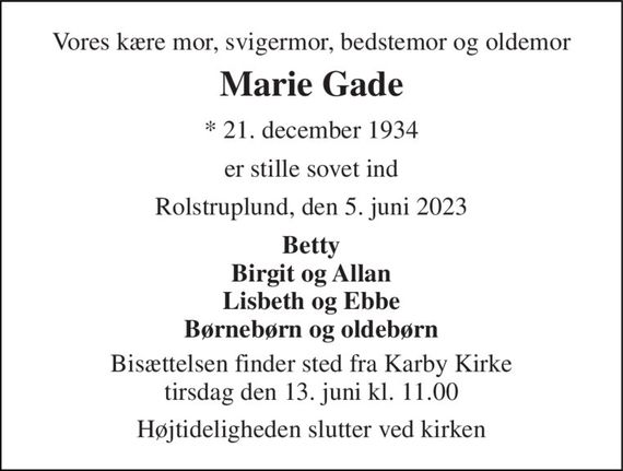 Vores kære mor, svigermor, bedstemor og oldemor 
Marie Gade 
* 21. december 1934 
er stille sovet ind 
Rolstruplund, den 5. juni 2023 
Betty Birgit og Allan Lisbeth og Ebbe Børnebørn og oldebørn 
Bisættelsen finder sted fra Karby Kirke tirsdag den 13. juni kl. 11.00 
Højtideligheden slutter ved kirken