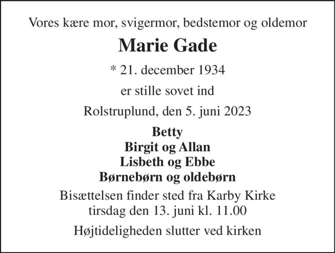 Vores kære mor, svigermor, bedstemor og oldemor 
Marie Gade 
* 21. december 1934 
er stille sovet ind 
Rolstruplund, den 5. juni 2023 
Betty Birgit og Allan Lisbeth og Ebbe Børnebørn og oldebørn 
Bisættelsen finder sted fra Karby Kirke tirsdag den 13. juni kl. 11.00 
Højtideligheden slutter ved kirken