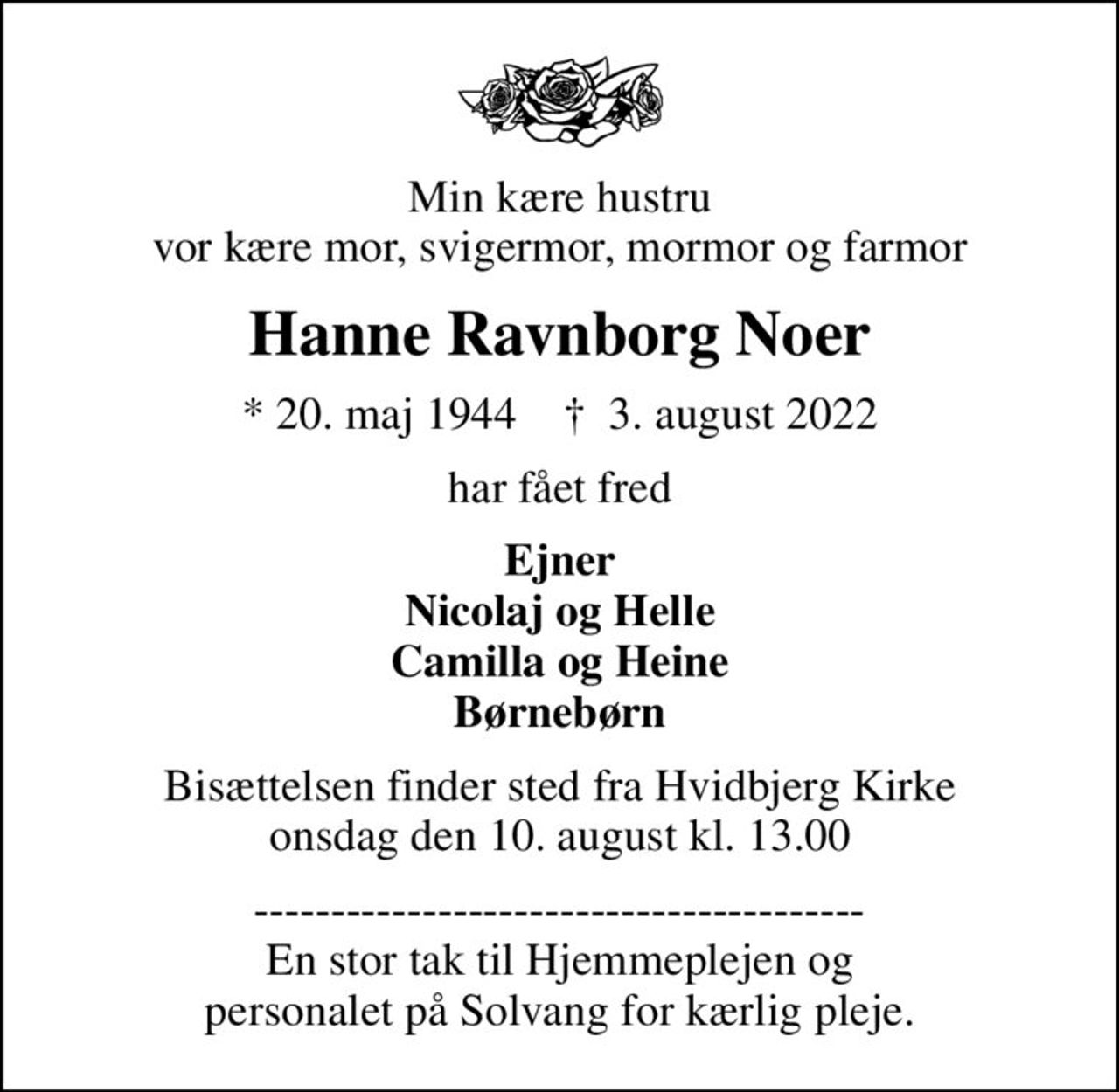 Min kære hustru vor kære mor, svigermor, mormor og farmor
Hanne Ravnborg Noer
* 20. maj 1944    ✝ 3. august 2022
har fået fred
Ejner Nicolaj og Helle Camilla og Heine Børnebørn
Bisættelsen finder sted fra Hvidbjerg Kirke  onsdag den 10. august kl. 13.00 
---------------------------------------- En stor tak til Hjemmeplejen og personalet på Solvang for kærlig pleje.
