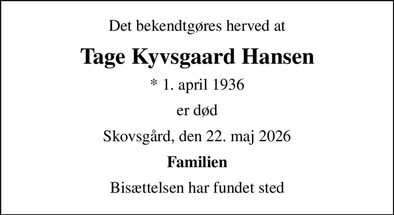 Det bekendtgøres herved at
Tage Kyvsgaard Hansen
* 1. april 1936
er død
Skovsgård, den 22. maj 2026
Familien
Bisættelsen har fundet sted