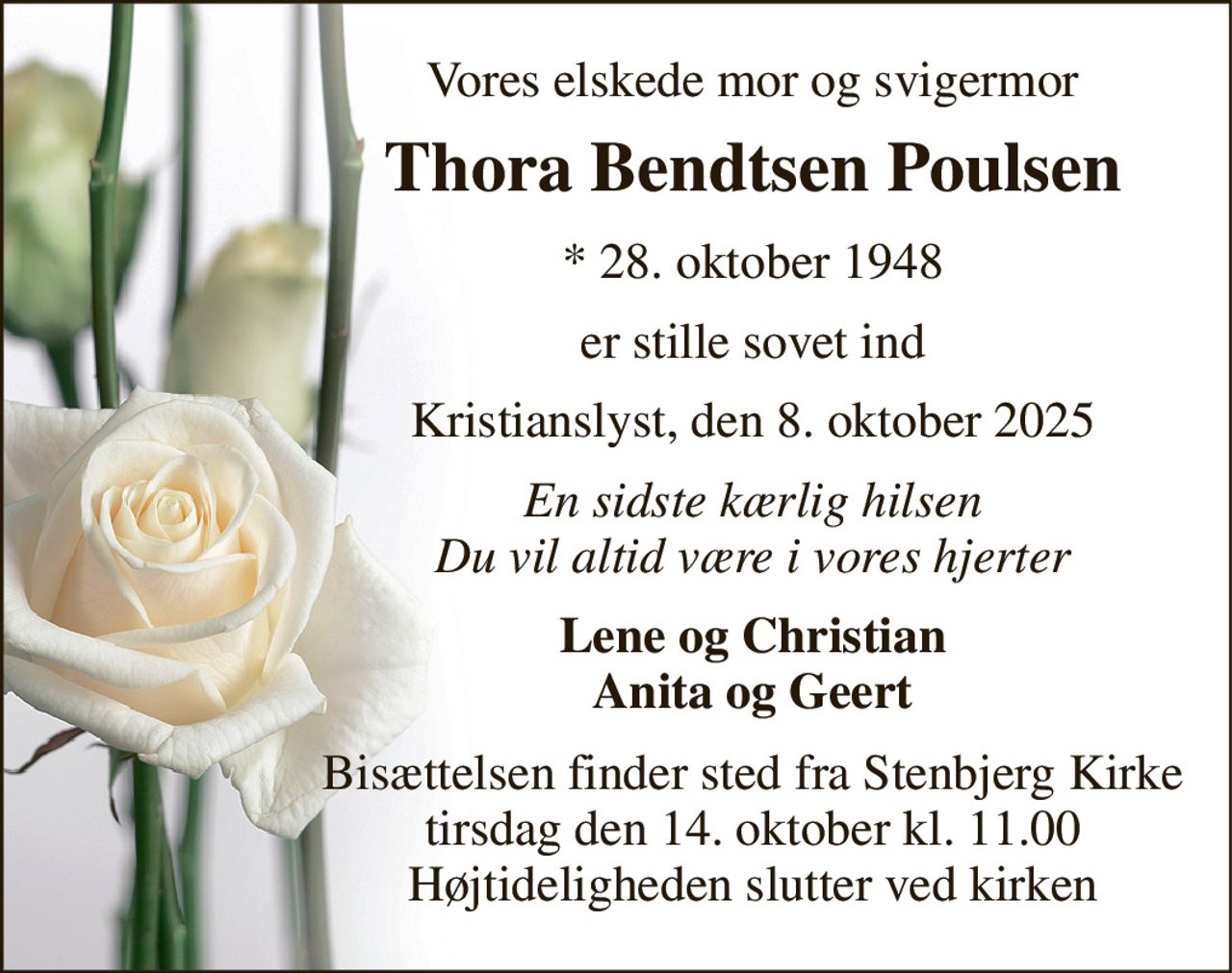 Vores elskede mor og svigermor 
Thora Bendtsen Poulsen 
*​ 28. oktober 1948 
er stille sovet ind 
Kristianslyst, den 8. oktober 2025 
En sidste kærlig hilsen Du vil altid være i vores hjerter 
Lene og Christian Anita og Geert 
Bisættelsen​ finder sted fra Stenbjerg Kirke​ tirsdag den 14. oktober​ kl. 11.00 Højtideligheden slutter ved kirken