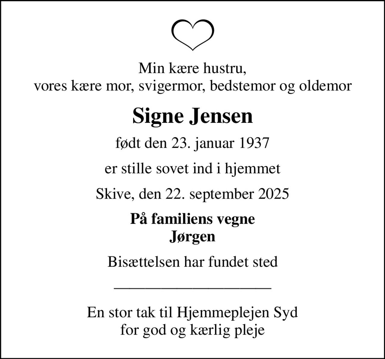 Min kære hustru, vores kære mor, svigermor, bedstemor og oldemor
Signe Jensen
født den 23. januar 1937
er stille sovet ind i hjemmet
Skive, den 22. september 2025
På familiens vegne Jørgen
Bisættelsen har fundet sted
En stor tak til Hjemmeplejen Syd for god og kærlig pleje