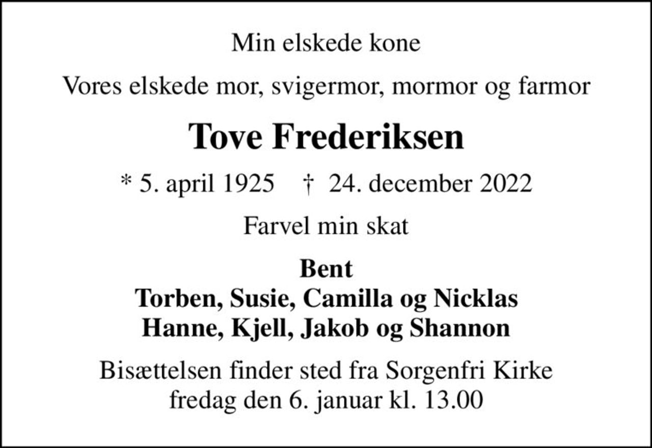 Min elskede kone
Vores elskede mor, svigermor, mormor og farmor
Tove Frederiksen
* 5. april 1925    ✝ 24. december 2022
Farvel min skat
Bent Torben, Susie, Camilla og Nicklas Hanne, Kjell, Jakob og Shannon
Bisættelsen finder sted fra Sorgenfri Kirke  fredag den 6. januar kl. 13.00