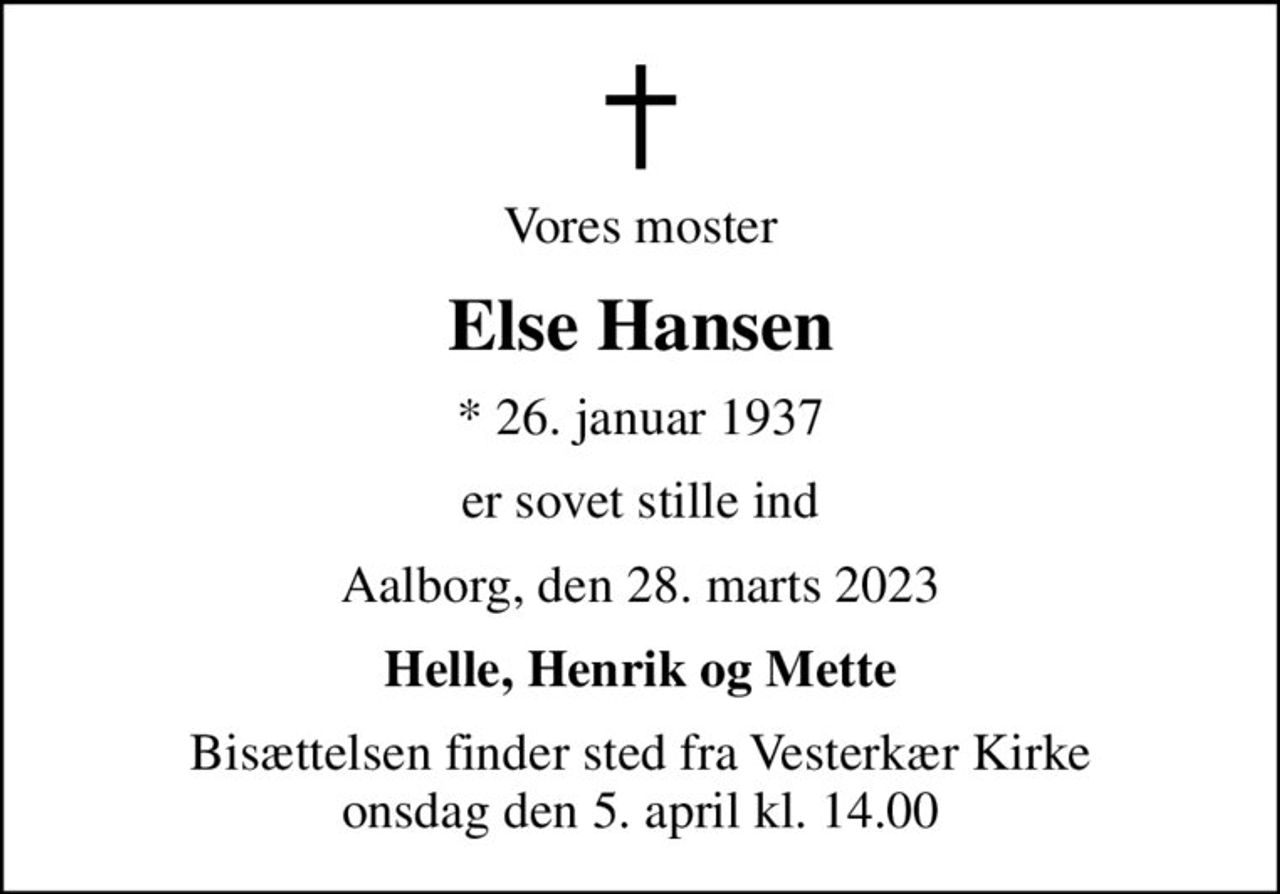 Vores moster
Else Hansen
* 26. januar 1937
er sovet stille ind
Aalborg, den 28. marts 2023
Helle, Henrik og Mette
Bisættelsen finder sted fra Vesterkær Kirke  onsdag den 5. april kl. 14.00