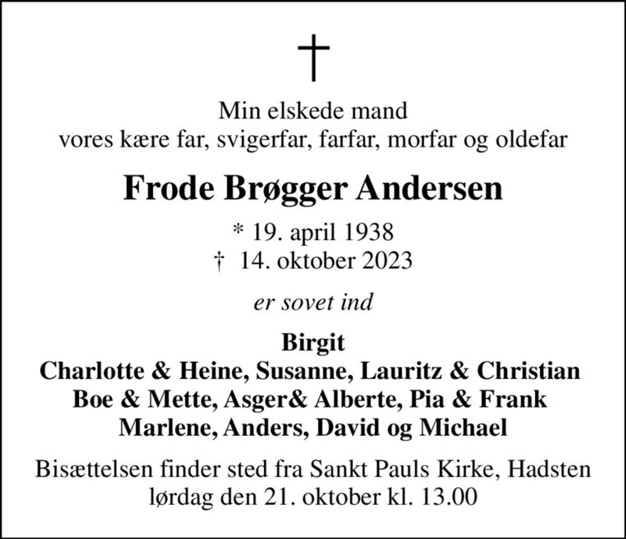 Min elskede mand  vores kære far, svigerfar, farfar, morfar og oldefar 
Frode Brøgger Andersen
* 19. april 1938
						✝ 14. oktober 2023
er sovet ind
Birgit Charlotte & Heine, Susanne, Lauritz & Christian  Boe & Mette, Asger& Alberte, Pia & Frank  Marlene, Anders, David og Michael
Bisættelsen finder sted fra Sankt Pauls Kirke, Hadsten  lørdag den 21. oktober kl. 13.00