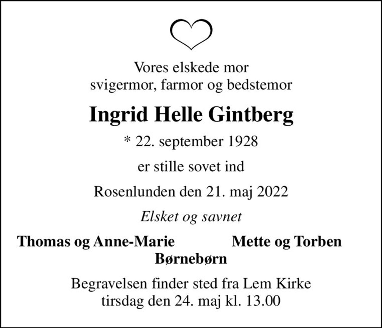 Vores elskede mor svigermor, farmor og bedstemor
Ingrid Helle Gintberg
* 22. september 1928
er stille sovet ind
Rosenlunden den 21. maj 2022
Elsket og savnet
Thomas og Anne-Marie
Mette og Torben
Begravelsen finder sted fra Lem Kirke  tirsdag den 24. maj kl. 13.00