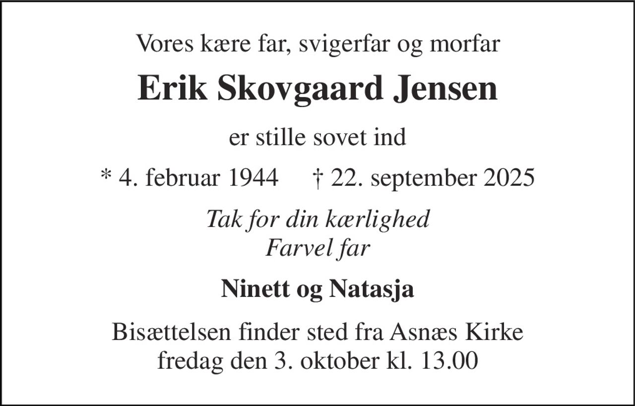 Vores kære far, svigerfar og morfar 
Erik Skovgaard Jensen​ 
er stille sovet ind 
* 4. februar 1944     † 22. september 2025 
Tak for din kærlighed Farvel far 
Ninett og Natasja 
Bisættelsen finder sted fra Asnæs Kirke fredag den 3. oktober kl. 13.00