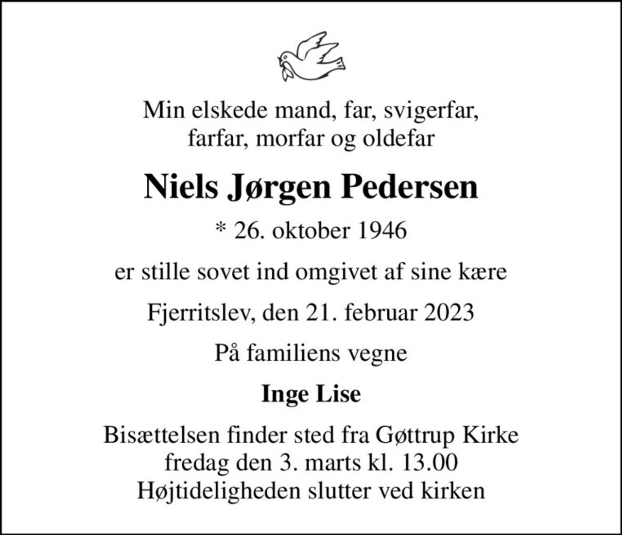 Min elskede mand, far, svigerfar, farfar, morfar og oldefar
Niels Jørgen Pedersen
* 26. oktober 1946
er stille sovet ind omgivet af sine kære
Fjerritslev, den 21. februar 2023
På familiens vegne
Inge Lise
Bisættelsen finder sted fra Gøttrup Kirke  fredag den 3. marts kl. 13.00  Højtideligheden slutter ved kirken