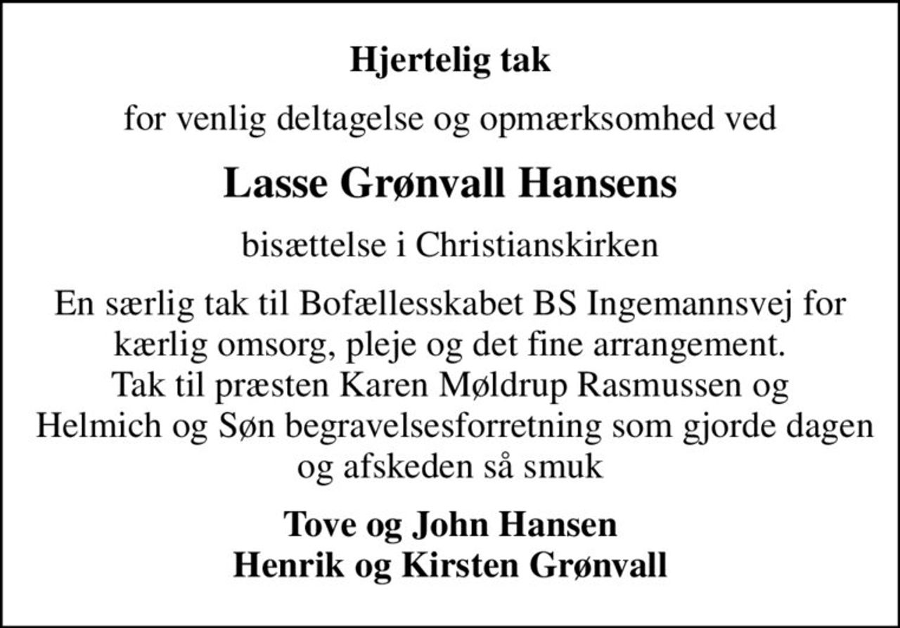 Hjertelig tak
for venlig deltagelse og opmærksomhed ved
Lasse Grønvall Hansens
bisættelse i Christianskirken
En særlig tak til Bofællesskabet BS Ingemannsvej for kærlig omsorg, pleje og det fine arrangement. Tak til præsten Karen Møldrup Rasmussen og  Helmich og Søn begravelsesforretning som gjorde dagen og afskeden så smuk
Tove og John Hansen Henrik og Kirsten Grønvall