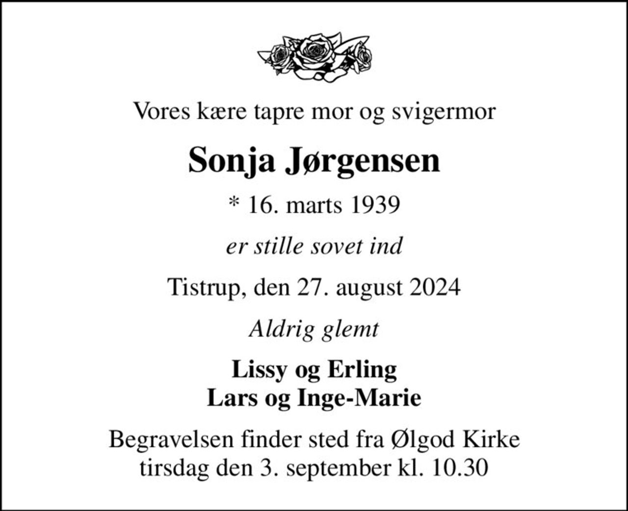 Vores kære tapre mor og svigermor
Sonja Jørgensen
* 16. marts 1939
er stille sovet ind
Tistrup, den 27. august 2024
Aldrig glemt
Lissy og Erling Lars og Inge-Marie
Begravelsen finder sted fra Ølgod Kirke  tirsdag den 3. september kl. 10.30