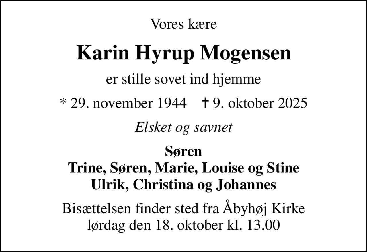 Vores kære
Karin Hyrup Mogensen
er stille sovet ind hjemme
* 29. november 1944    ✝ 9. oktober 2025
Elsket og savnet
Søren Trine, Søren, Marie, Louise og Stine Ulrik, Christina og Johannes
Bisættelsen finder sted fra Åbyhøj Kirke  lørdag den 18. oktober kl. 13.00
