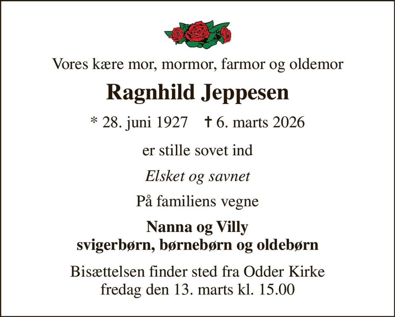 Vores kære mor, mormor, farmor og oldemor 
Ragnhild Jeppesen 
*​ 28. juni 1927​    ✝​ 6. marts 2026 
er stille sovet ind 
Elsket og savnet 
På familiens vegne 
Nanna og Villy svigerbørn, børnebørn og oldebørn 
Bisættelsen​ finder sted fra Odder Kirke​ fredag den 13. marts​ kl. 15.00