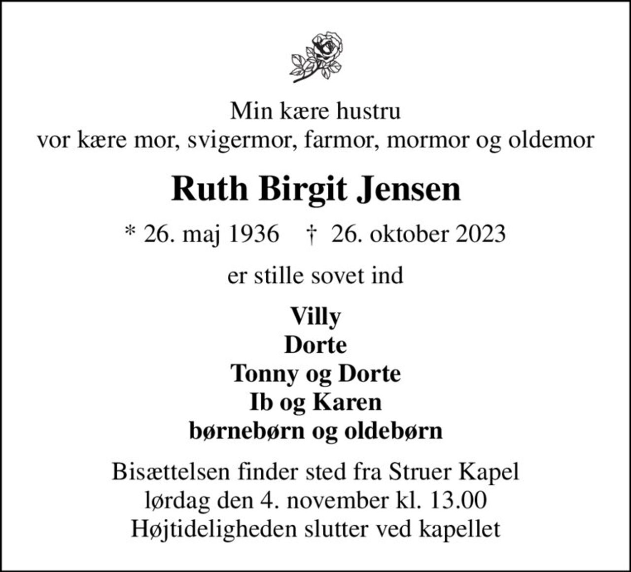 Min kære hustru vor kære mor, svigermor, farmor, mormor og oldemor
Ruth Birgit Jensen
* 26. maj 1936    ✝ 26. oktober 2023
er stille sovet ind
Villy Dorte Tonny og Dorte Ib og Karen børnebørn og oldebørn
Bisættelsen finder sted fra Struer Kapel  lørdag den 4. november kl. 13.00  Højtideligheden slutter ved kapellet
