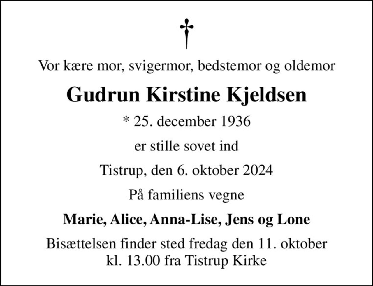 Vor kære mor, svigermor, bedstemor og oldemor
Gudrun Kirstine Kjeldsen
* 25. december 1936
er stille sovet ind
Tistrup, den 6. oktober 2024
På familiens vegne
Marie, Alice, Anna-Lise, Jens og Lone
Bisættelsen finder sted fredag den 11. oktober kl. 13.00 fra Tistrup Kirke