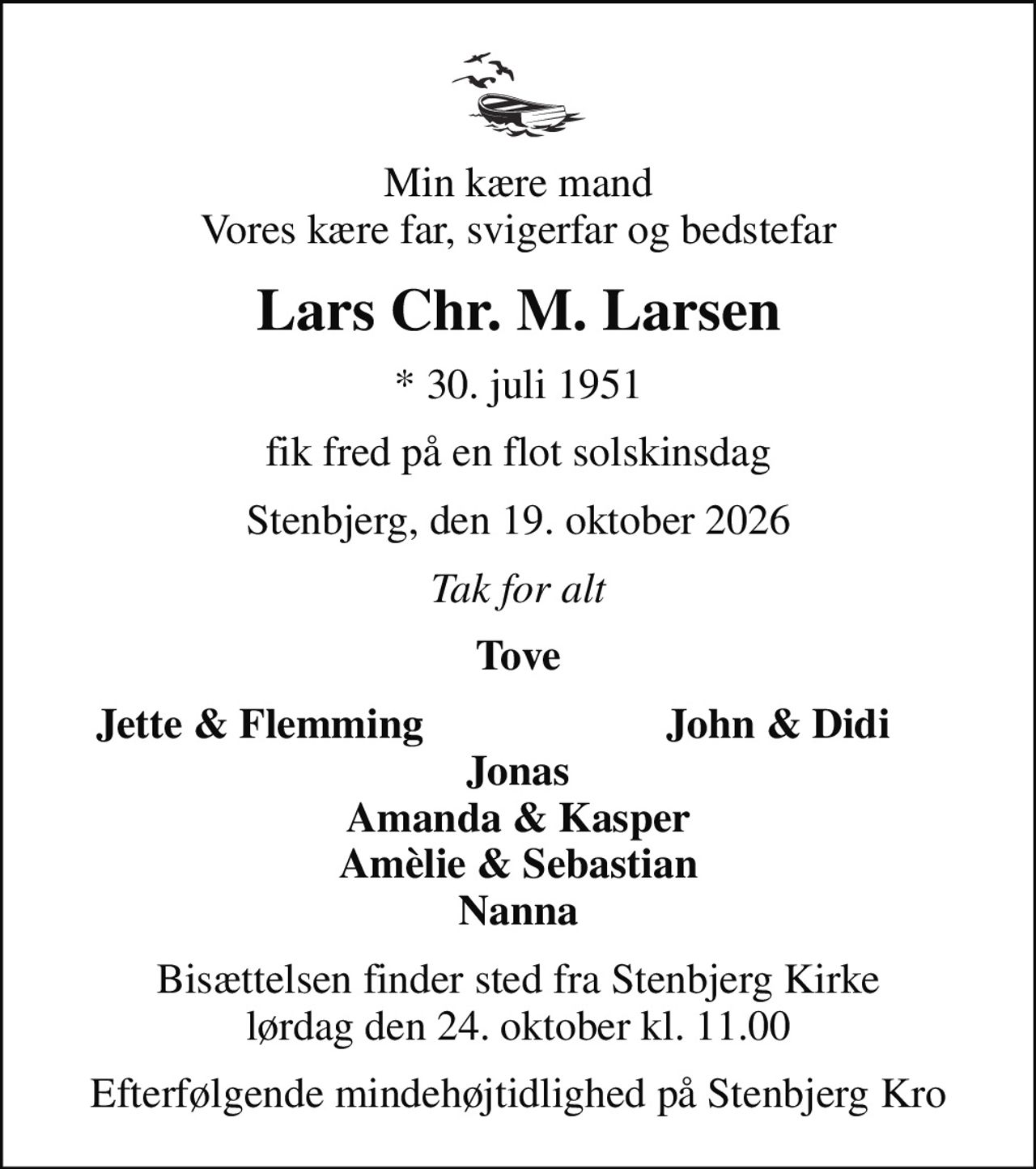 Min kære mand Vores kære far, svigerfar og bedstefar
Lars Chr. M. Larsen
* 30. juli 1951
fik fred på en flot solskinsdag
Stenbjerg, den 19. oktober 2026
Tak for alt
Tove
Jette & Flemming
John & Didi
Bisættelsen finder sted fra Stenbjerg Kirke  lørdag den 24. oktober kl. 11.00 
Efterfølgende mindehøjtidlighed på Stenbjerg Kro