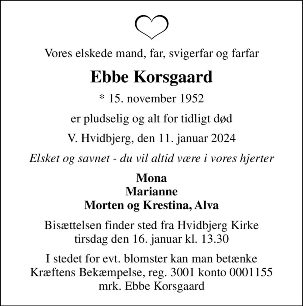Vores elskede mand, far, svigerfar og farfar
Ebbe Korsgaard
* 15. november 1952
er pludselig og alt for tidligt død
V. Hvidbjerg, den 11. januar 2024
Elsket og savnet - du vil altid være i vores hjerter
Mona Marianne Morten og Krestina, Alva
Bisættelsen finder sted fra Hvidbjerg Kirke  tirsdag den 16. januar kl. 13.30 
I stedet for evt. blomster kan man betænke
					Kræftens Bekæmpelse reg.3001konto0001155mrk. Ebbe
					Korsgaard