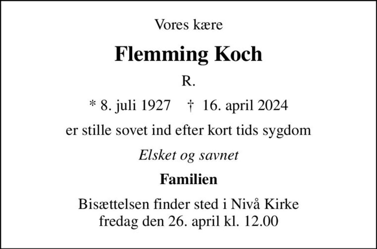 Vores kære
Flemming Koch
R.
* 8. juli 1927    ✝ 16. april 2024
er stille sovet ind efter kort tids sygdom
Elsket og savnet
Familien
Bisættelsen finder sted i Nivå Kirke  fredag den 26. april kl. 12.00