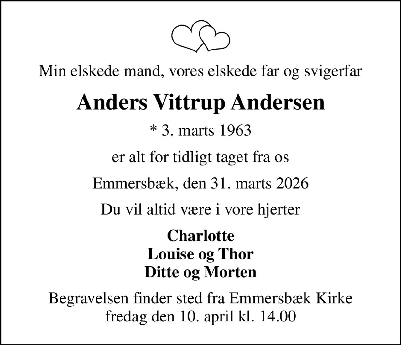 Min elskede mand, vores elskede far og svigerfar
Anders Vittrup Andersen
* 3. marts 1963
er alt for tidligt taget fra os
Emmersbæk, den 31. marts 2026
Du vil altid være i vore hjerter
Charlotte Louise og Thor Ditte og Morten
Begravelsen finder sted fra Emmersbæk Kirke  fredag den 10. april kl. 14.00