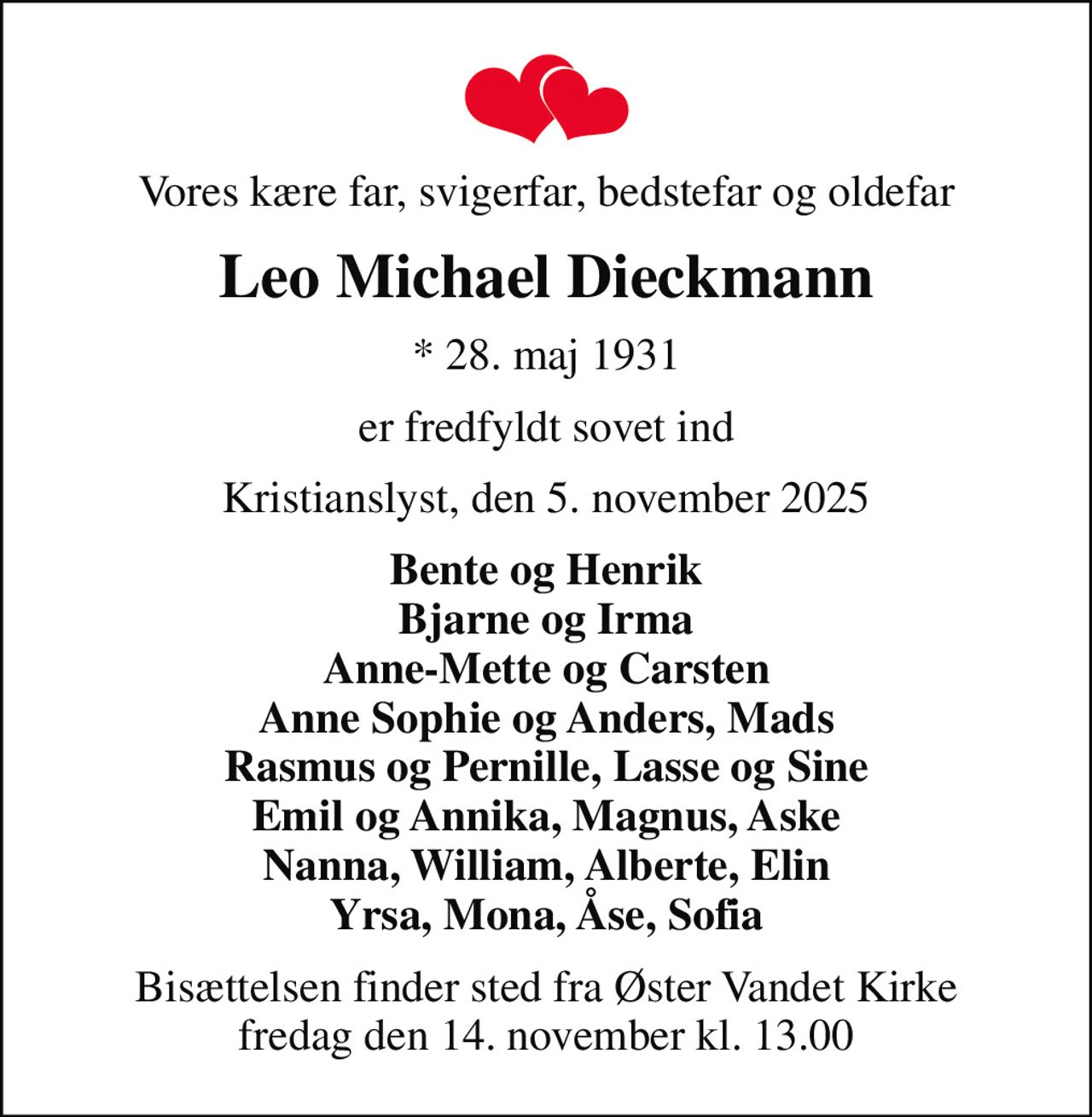 Vores kære far, svigerfar, bedstefar og oldefar
Leo Michael Dieckmann
* 28. maj 1931
er fredfyldt sovet ind
Kristianslyst, den 5. november 2025
Bente og Henrik Bjarne og Irma Anne-Mette og Carsten Anne Sophie og Anders, Mads Rasmus og Pernille, Lasse og Sine Emil og Annika, Magnus, Aske Nanna, William, Alberte, Elin Yrsa, Mona, Åse, Sofia
Bisættelsen finder sted fra Øster Vandet Kirke  fredag den 14. november kl. 13.00