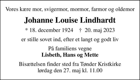 Vores kære mor, svigermor, mormor, farmor og oldemor
Johanne Louise Lindhardt
* 18. december 1924    &#x271d; 20. maj 2023
er stille sovet ind, efter et langt og godt liv
På familiens vegne <b>Lisbeth, Hans og Mette
Bisættelsen finder sted fra Tønder Kristkirke  lørdag den 27. maj kl. 11.00