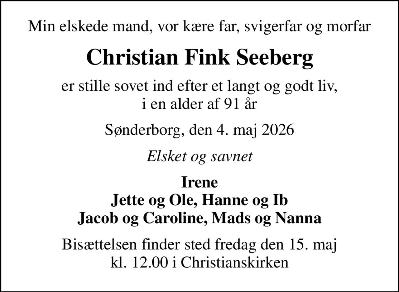Min elskede mand, vor kære far, svigerfar og morfar
Christian Fink Seeberg
er stille sovet ind efter et langt og godt liv, i en alder af 91 år
Sønderborg, den 4. maj 2026
Elsket og savnet
Irene Jette og Ole, Hanne og Ib Jacob og Caroline, Mads og Nanna
Bisættelsen finder sted fredag den 15. maj kl. 12.00 i Christianskirken