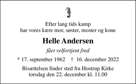 Efter lang tids kamp har vores kære mor, søster, moster og kone
Helle Andersen
fået velfortjent fred
* 17. september 1962    &#x271d; 16. december 2022
Bisættelsen finder sted fra Hostrup Kirke  torsdag den 22. december kl. 11.00