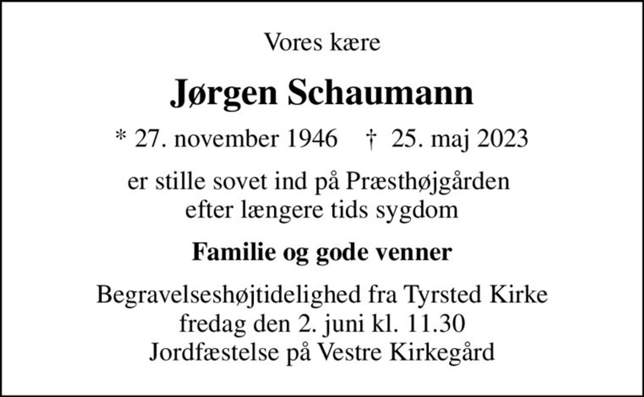 Vores kære
Jørgen Schaumann
* 27. november 1946    ✝ 25. maj 2023
er stille sovet ind på Præsthøjgården  efter længere tids sygdom
Familie og gode venner
Begravelseshøjtidelighed fra Tyrsted Kirke fredag den 2. juni kl. 11.30 Jordfæstelse på Vestre Kirkegård
