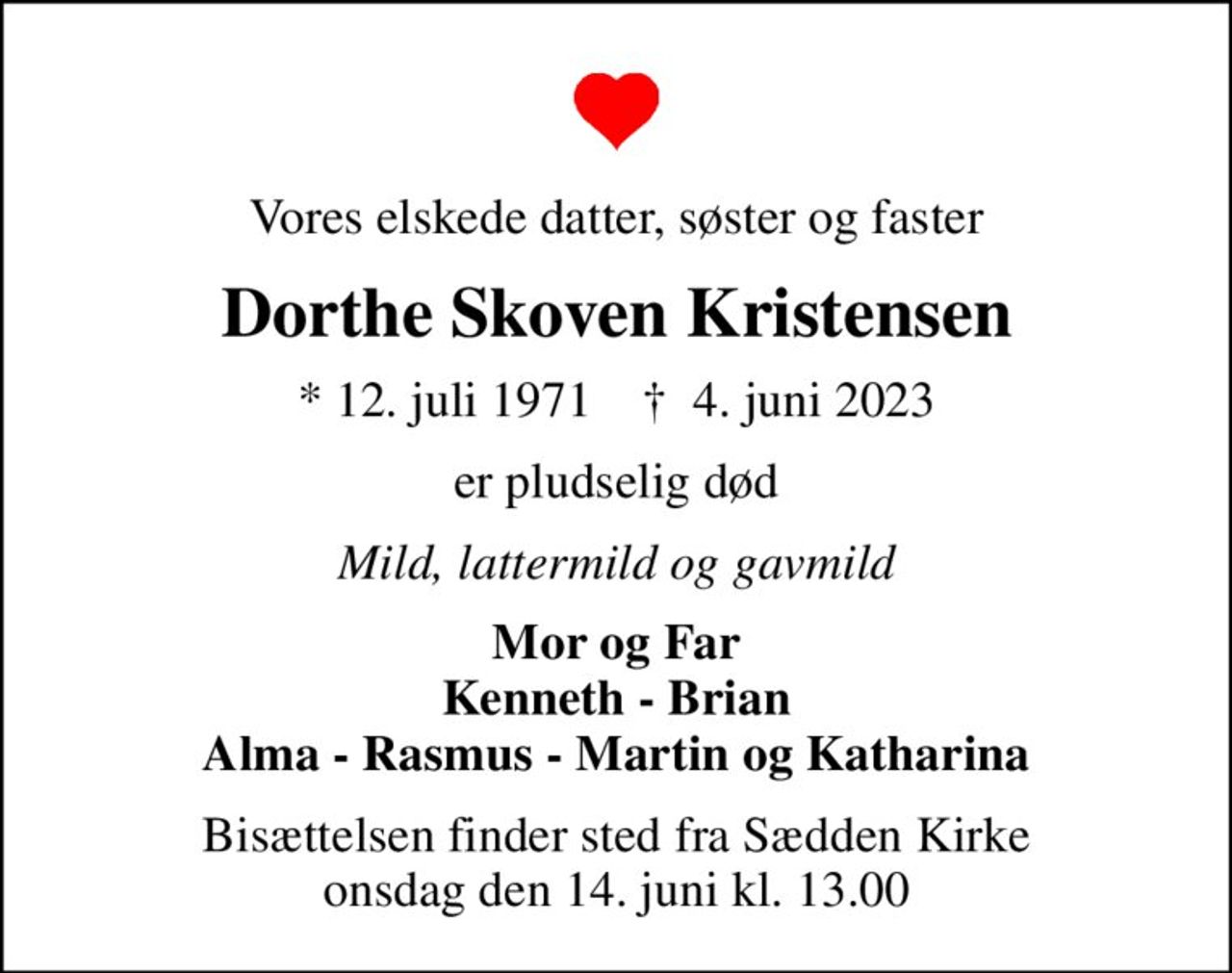 Vores elskede datter, søster og faster
Dorthe Skoven Kristensen
* 12. juli 1971    ✝ 4. juni 2023
er pludselig død
Mild, lattermild og gavmild
Mor og Far Kenneth - Brian Alma - Rasmus - Martin og Katharina
Bisættelsen finder sted fra Sædden Kirke  onsdag den 14. juni kl. 13.00