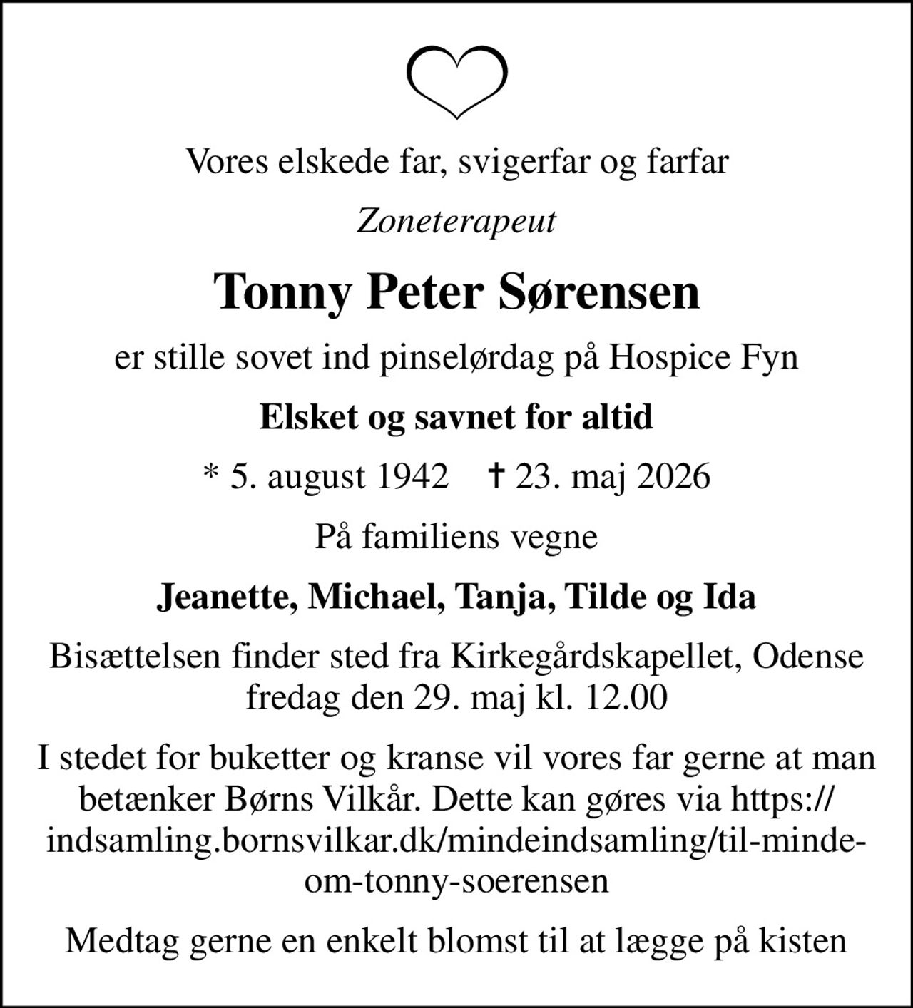 Vores elskede far, svigerfar og farfar
Zoneterapeut
Tonny Peter Sørensen
er stille sovet ind pinselørdag på Hospice Fyn
Elsket og savnet for altid
* 5. august 1942    ✝ 23. maj 2026
På familiens vegne
Jeanette, Michael, Tanja, Tilde og Ida
Bisættelsen finder sted fra Kirkegårdskapellet, Odense  fredag den 29. maj kl. 12.00 
I stedet for buketter og kranse vil vores far gerne at man betænker Børns Vilkår. Dette kan gøres via https://indsamling.bornsvilkar.dk/mindeindsamling/til-minde-om-tonny-soerensen
Medtag gerne en enkelt blomst til at lægge på kisten