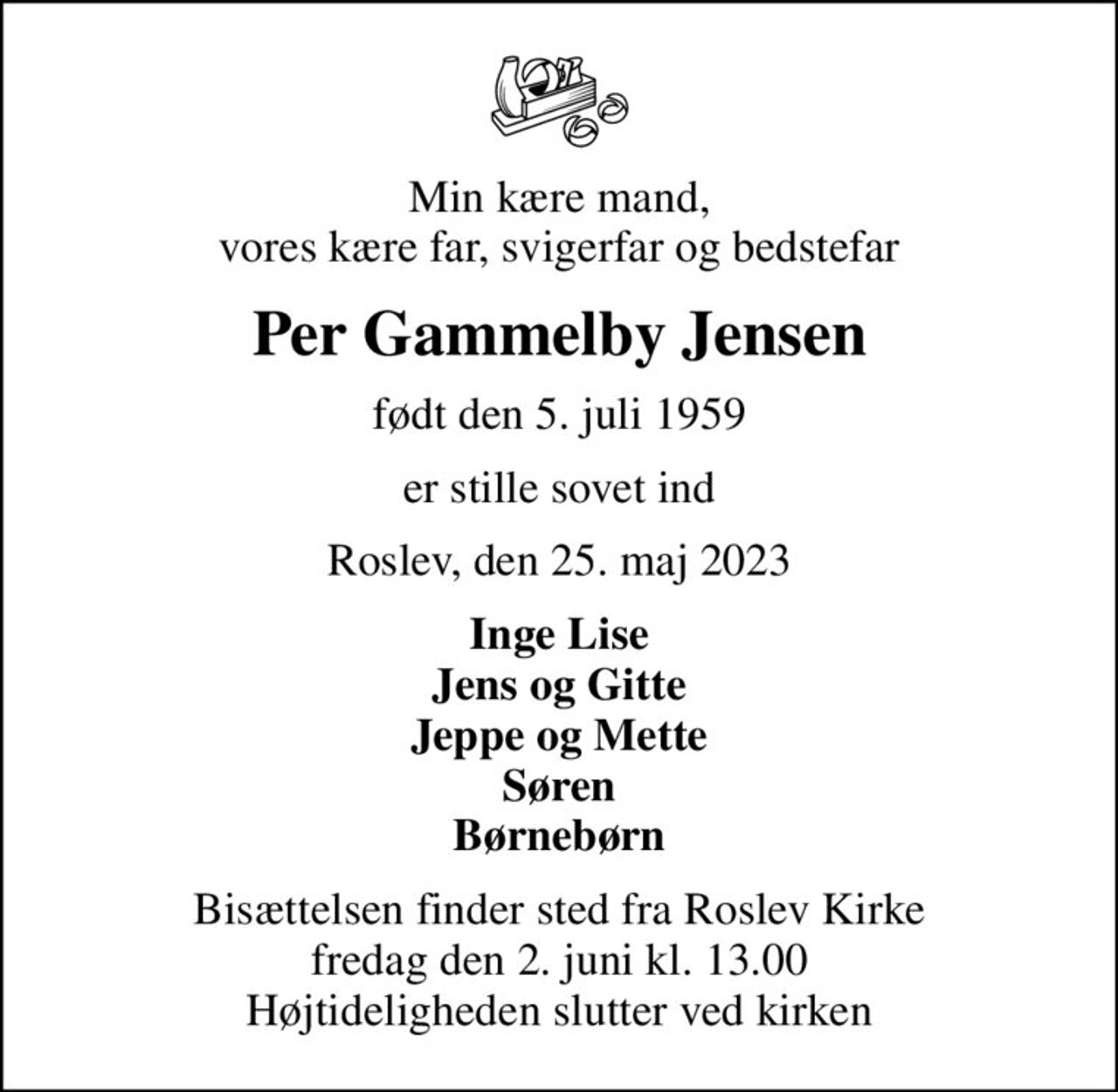 Min kære mand, vores kære far, svigerfar og bedstefar
Per Gammelby Jensen
født den 5. juli 1959
er stille sovet ind
Roslev, den 25. maj 2023
Inge Lise Jens og Gitte Jeppe og Mette Søren Børnebørn
Bisættelsen finder sted fra Roslev Kirke  fredag den 2. juni kl. 13.00  Højtideligheden slutter ved kirken