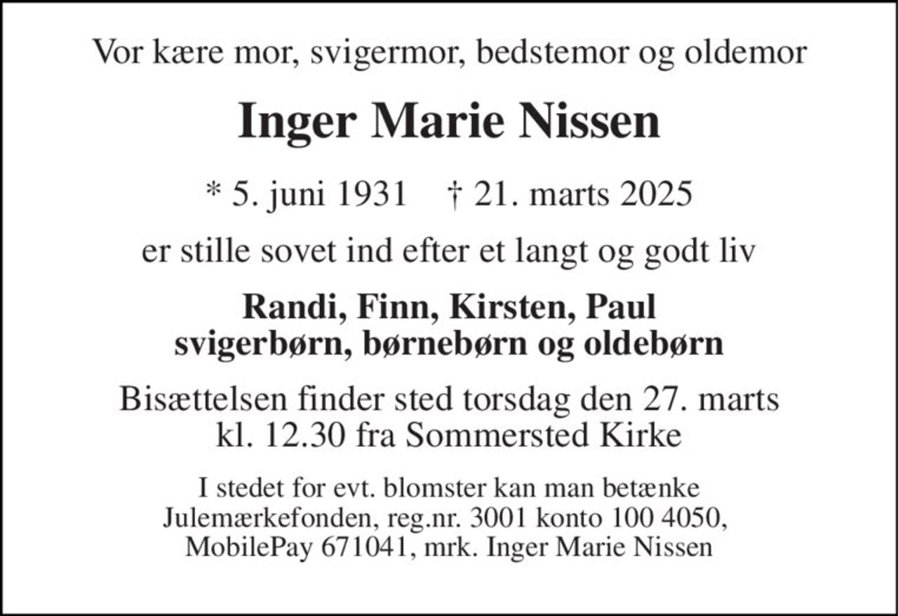 Vor kære mor, svigermor, bedstemor og oldemor 
Inger Marie Nissen 
*​ 5. juni 1931​    †​ 21. marts 2025 
er stille sovet ind efter et langt og godt liv 
Randi, Finn, Kirsten, Paul svigerbørn, børnebørn og oldebørn 
Bisættelsen​ finder sted torsdag den 27. marts​ kl. 12.30 fra Sommersted Kirke 
I stedet for evt. blomster kan man betænke Julemærkefonden, reg.nr. 3001 konto 100 4050,  MobilePay 671041, mrk. Inger Marie Nissen
