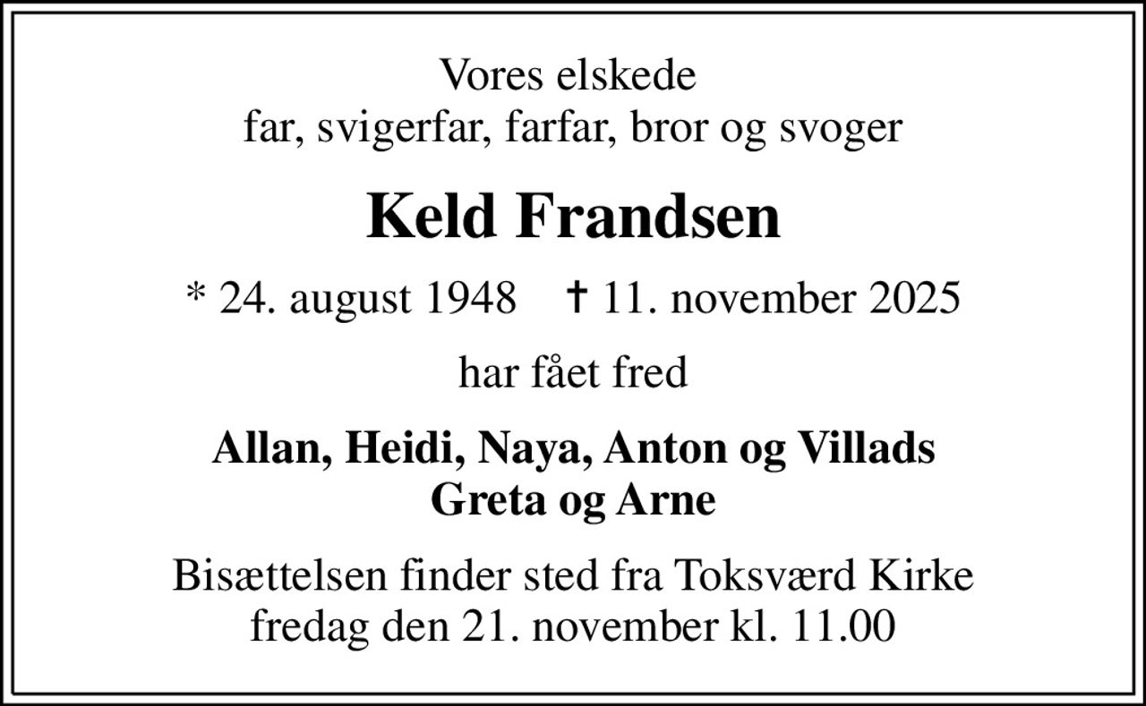 Vores elskede  far, svigerfar, farfar, bror og svoger
Keld Frandsen
* 24. august 1948    ✝ 11. november 2025
har fået fred
Allan, Heidi, Naya, Anton og Villads Greta og Arne
Bisættelsen finder sted fra Toksværd Kirke  fredag den 21. november kl. 11.00