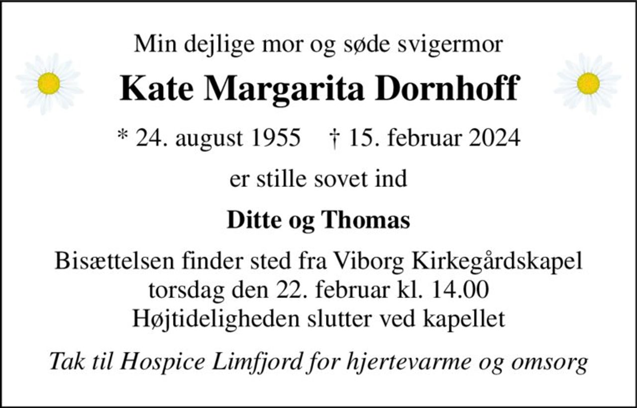 Min dejlige mor og søde svigermor 
Kate Margarita Dornhoff 
*​ 24. august 1955​    †​ 15. februar 2024 
er stille sovet ind 
Ditte og Thomas 
Bisættelsen​ finder sted fra Viborg Kirkegårdskapel​ torsdag den 22. februar​ kl. 14.00 Højtideligheden slutter ved kapellet 
Tak til Hospice Limfjord for hjertevarme og omsorg