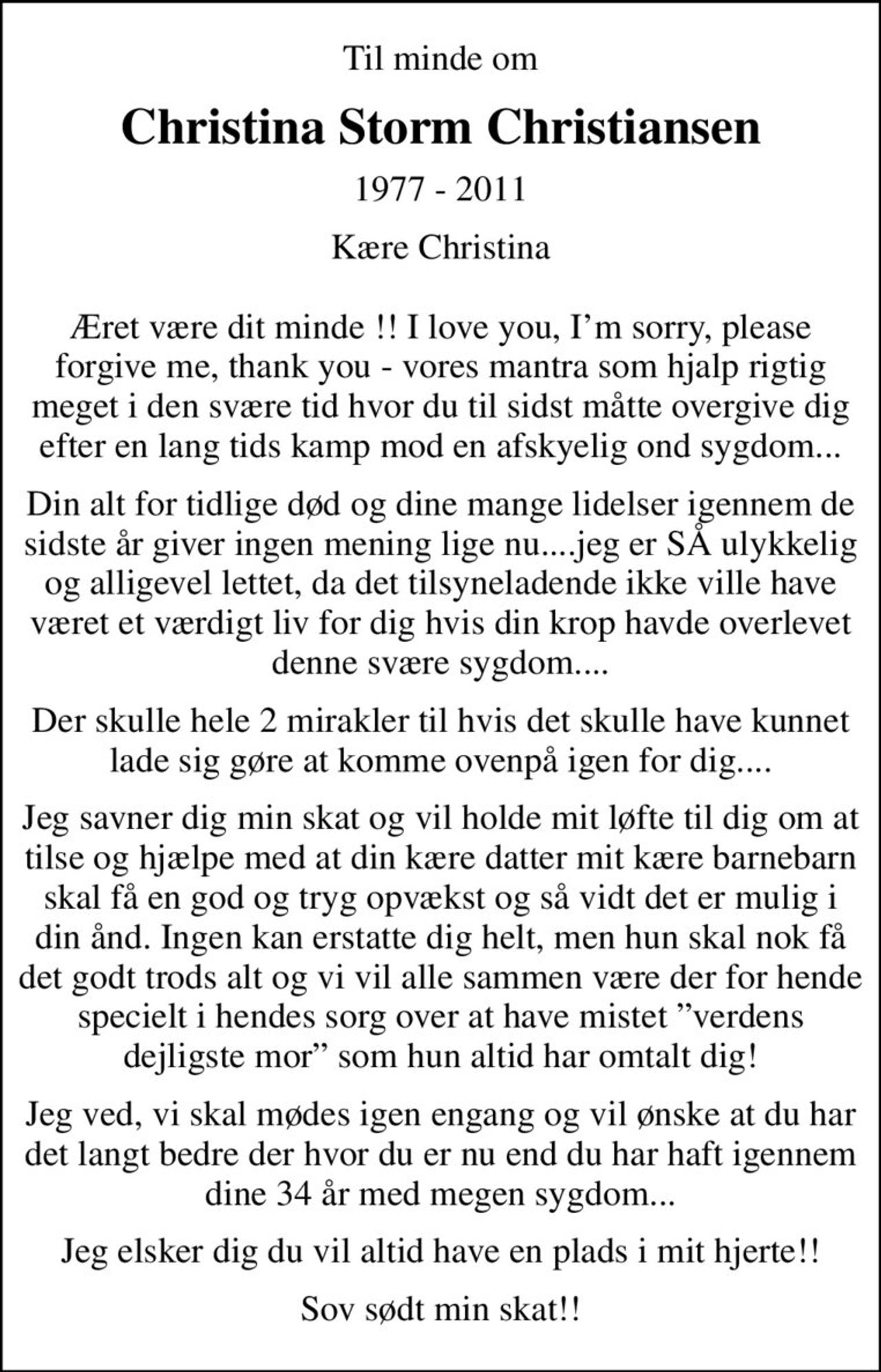 Til minde om
Christina Storm Christiansen
1977 - 2011
Kære Christina  Æret være dit minde !! I love you, Im sorry, please forgive me, thank you - vores mantra som hjalp rigtig meget i den svære tid hvor du til sidst måtte overgive dig efter en lang tids kamp mod en afskyelig ond sygdom...
Din alt for tidlige død og dine mange lidelser igennem de sidste år giver ingen mening lige nu....jeg er SÅ ulykkelig og alligevel lettet, da det tilsyneladende ikke ville have været et værdigt liv for dig hvis din krop havde overlevet denne svære sygdom....
Der skulle hele 2 mirakler til hvis det skulle have kunnet lade sig gøre at komme ovenpå igen for dig....
Jeg savner dig min skat og vil holde mit løfte til dig om at tilse og hjælpe med at din kære datter mit kære barnebarn skal få en god og tryg opvækst og så vidt det er mulig i din ånd. Ingen kan erstatte dig helt, men hun skal nok få det godt trods alt og vi vil alle sammen være der for hende specielt i hendes sorg over at have mistet verdens dejligste mor som hun altid har omtalt dig!
Jeg ved, vi skal mødes igen engang og vil ønske at du har det langt bedre der hvor du er nu end du har haft igennem dine 34 år med megen sygdom...
Jeg elsker dig du vil altid have en plads i mit hjerte!!
Sov sødt min skat!!