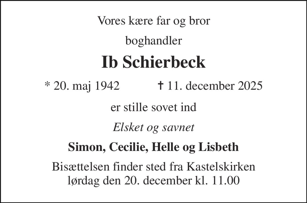 Vores kære far og bror 
boghandler 
Ib Schierbeck 
★​ 20. maj 1942​            ✝​ 11. december 2025 
er stille sovet ind 
Elsket og savnet 
Simon, Cecilie, Helle og Lisbeth 
Bisættelsen​ finder sted fra Kastelskirken​ lørdag den 20. december​ kl. 11.00