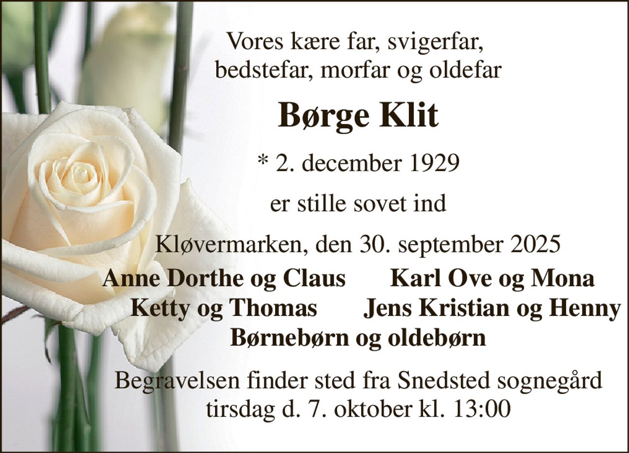 Vores kære far, svigerfar,  bedstefar, morfar og oldefar 
Børge Klit 
*​ 2. december 1929 
er stille sovet ind 
Kløvermarken, den 30. september 2025 
Anne Dorthe og Claus 
Karl Ove og Mona 
Ketty og Thomas 
Jens Kristian og Henny 
Børnebørn og oldebørn 
Begravelsen finder sted fra Snedsted sognegård tirsdag d. 7. oktober kl. 13:00