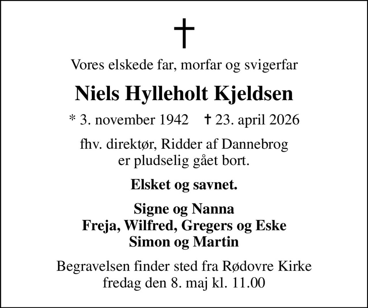Vores elskede far, morfar og svigerfar
Niels Hylleholt Kjeldsen
* 3. november 1942    ✝ 23. april 2026
fhv. direktør, Ridder af Dannebrog er pludselig gået bort.
Elsket og savnet.
Signe og Nanna Freja, Wilfred, Gregers og Eske Simon og Martin
Begravelsen finder sted fra Rødovre Kirke  fredag den 8. maj kl. 11.00