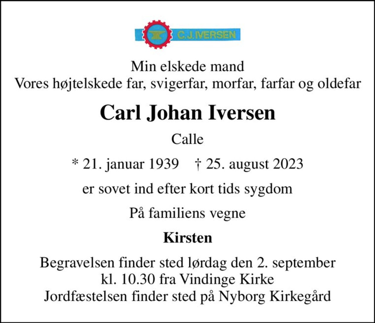 Min elskede mand Vores højtelskede far, svigerfar, morfar, farfar og oldefar
Carl Johan Iversen
Calle
* 21. januar 1939    ✝ 25. august 2023
er sovet ind efter kort tids sygdom
På familiens vegne
Kirsten
Begravelsen finder sted lørdag den 2. september kl. 10.30 fra Vindinge Kirke Jordfæstelsen finder sted på Nyborg Kirkegård