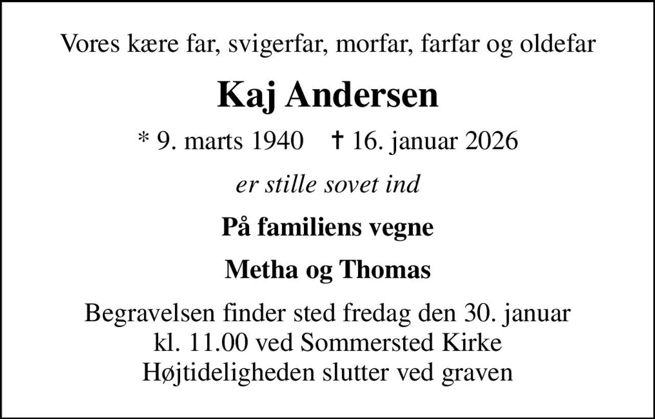 Vores kære far, svigerfar, morfar, farfar og oldefar
Kaj Andersen
* 9. marts 1940    ✝ 16. januar 2026
er stille sovet ind
På familiens vegne
Metha og Thomas
Begravelsen finder sted fredag den 30. januar kl. 11.00 ved Sommersted Kirke Højtideligheden slutter ved graven