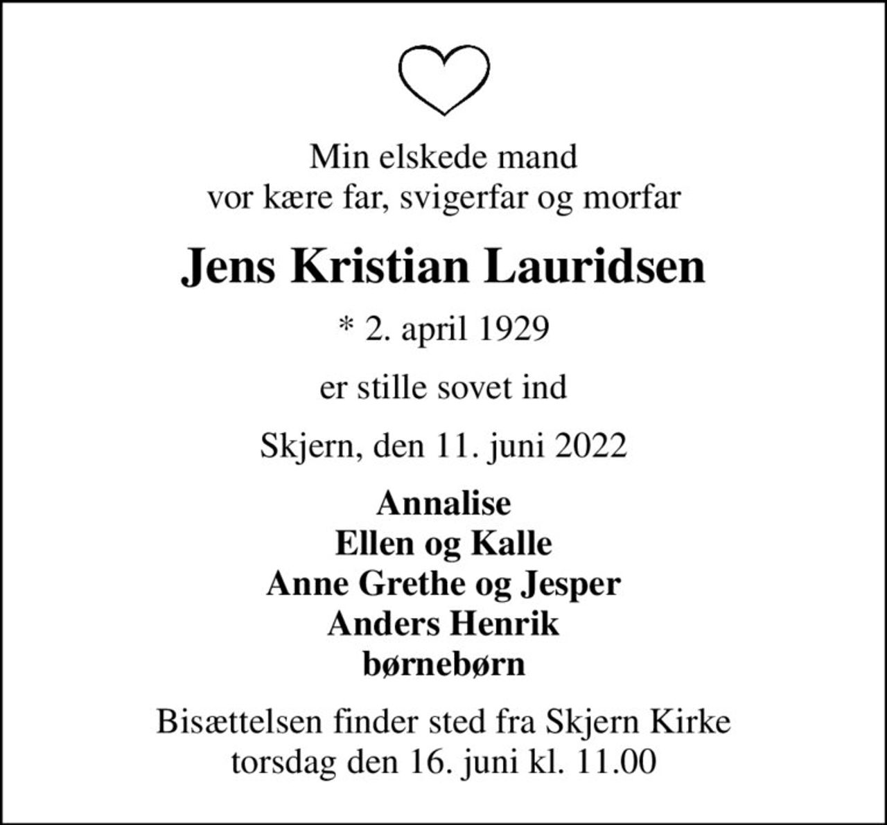 Min elskede mand vor kære far, svigerfar og morfar
Jens Kristian Lauridsen
* 2. april 1929
er stille sovet ind
Skjern, den 11. juni 2022
Annalise Ellen og Kalle Anne Grethe og Jesper Anders Henrik børnebørn
Bisættelsen finder sted fra Skjern Kirke  torsdag den 16. juni kl. 11.00
