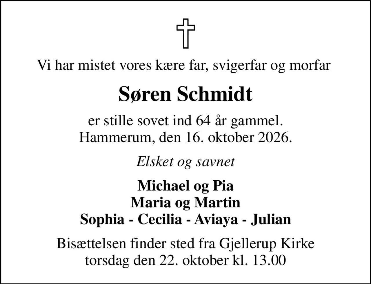 Vi har mistet vores kære far, svigerfar og morfar 
Søren Schmidt
er stille sovet ind 64 år gammel. Hammerum, den 16. oktober 2026.
Elsket og savnet
Michael og Pia Maria og Martin Sophia - Cecilia - Aviaya - Julian
Bisættelsen finder sted fra Gjellerup Kirke  torsdag den 22. oktober kl. 13.00