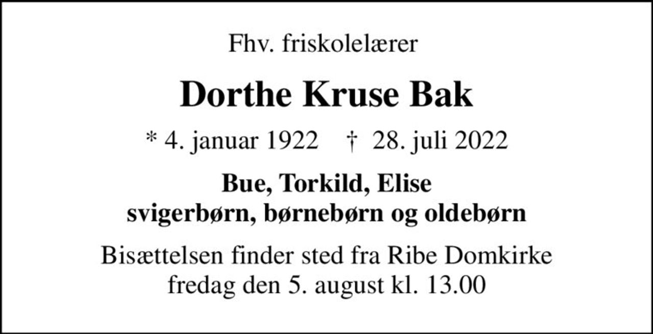 Fhv. friskolelærer 
Dorthe Kruse Bak
* 4. januar 1922    ✝ 28. juli 2022
Bue, Torkild, Elise svigerbørn, børnebørn og oldebørn
Bisættelsen finder sted fra Ribe Domkirke  fredag den 5. august kl. 13.00