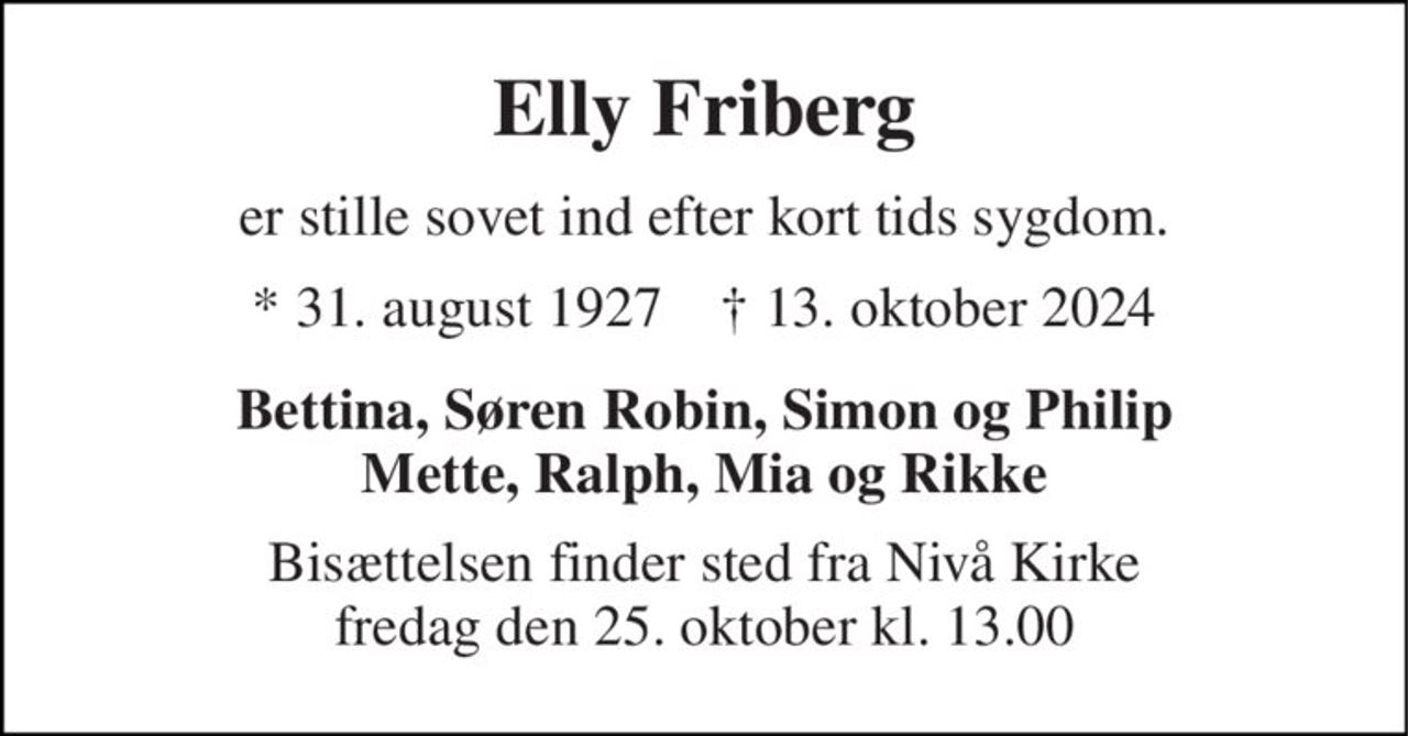 Elly Friberg 
er stille sovet ind efter kort tids sygdom. 
*​ 31. august 1927​    †​ 13. oktober 2024 
Bettina, Søren Robin, Simon og Philip Mette, Ralph, Mia og Rikke 
Bisættelsen​ finder sted fra Nivå Kirke​ fredag den 25. oktober​ kl. 13.00