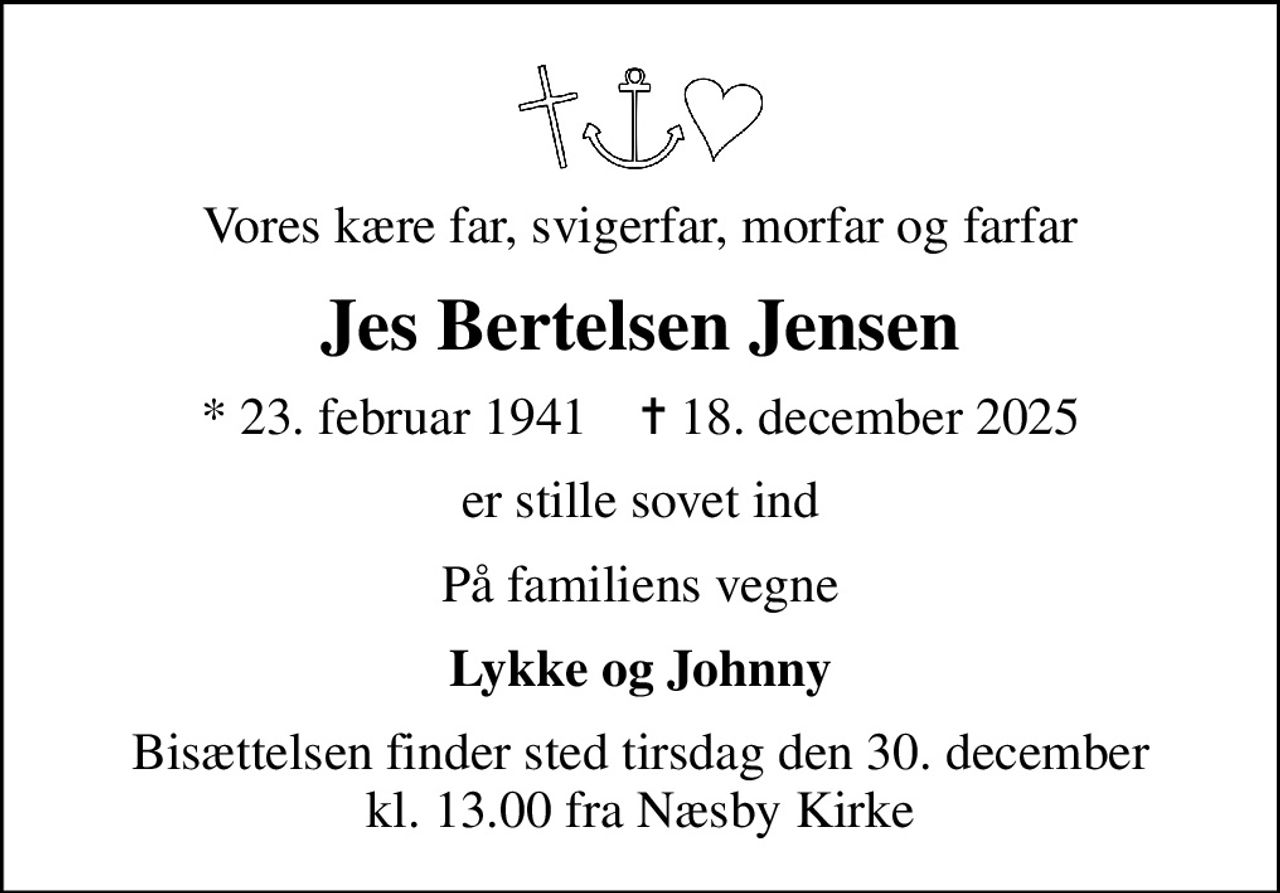 Vores kære far, svigerfar, morfar og farfar
Jes Bertelsen Jensen
* 23. februar 1941    ✝ 18. december 2025
er stille sovet ind
På familiens vegne
Lykke og Johnny
Bisættelsen finder sted tirsdag den 30. december kl. 13.00 fra Næsby Kirke