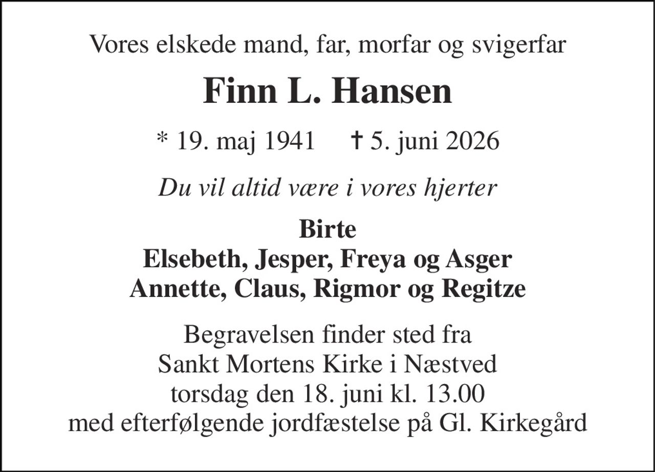 Vores elskede mand, far, morfar og svigerfar 
Finn L. Hansen 
*​ 19. maj 1941​     ✝​ 5. juni 2026 
Du vil altid være i vores hjerter 
Birte Elsebeth, Jesper, Freya og Asger Annette, Claus, Rigmor og Regitze 
Begravelsen finder sted fra Sankt Mortens Kirke i Næstved torsdag den 18. juni kl. 13.00 med efterfølgende jordfæstelse på Gl. Kirkegård