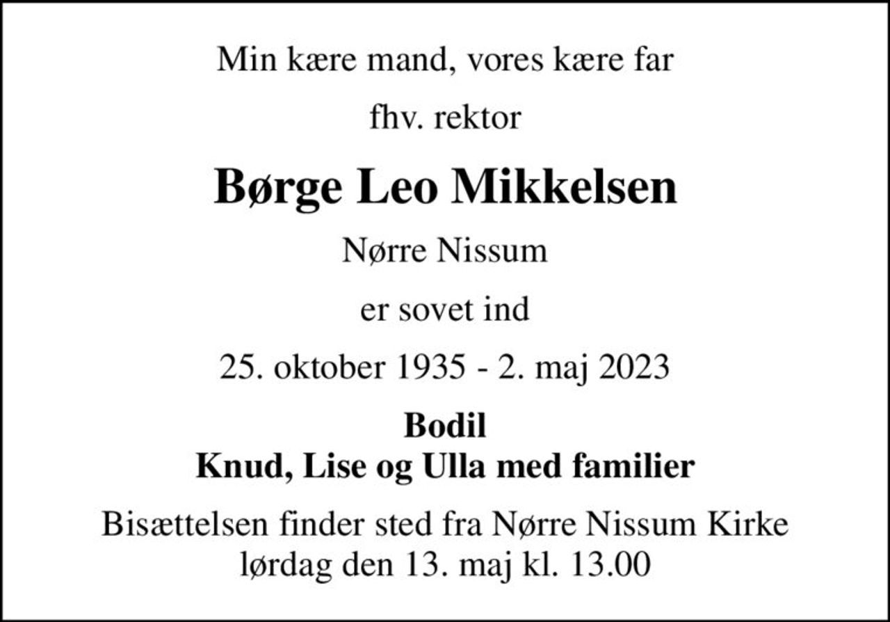 Min kære mand, vores kære far
fhv. rektor
Børge Leo Mikkelsen
Nørre Nissum
er sovet ind
25. oktober 1935 - 2. maj 2023
Bodil Knud, Lise og Ulla med familier
Bisættelsen finder sted fra Nørre Nissum Kirke  lørdag den 13. maj kl. 13.00