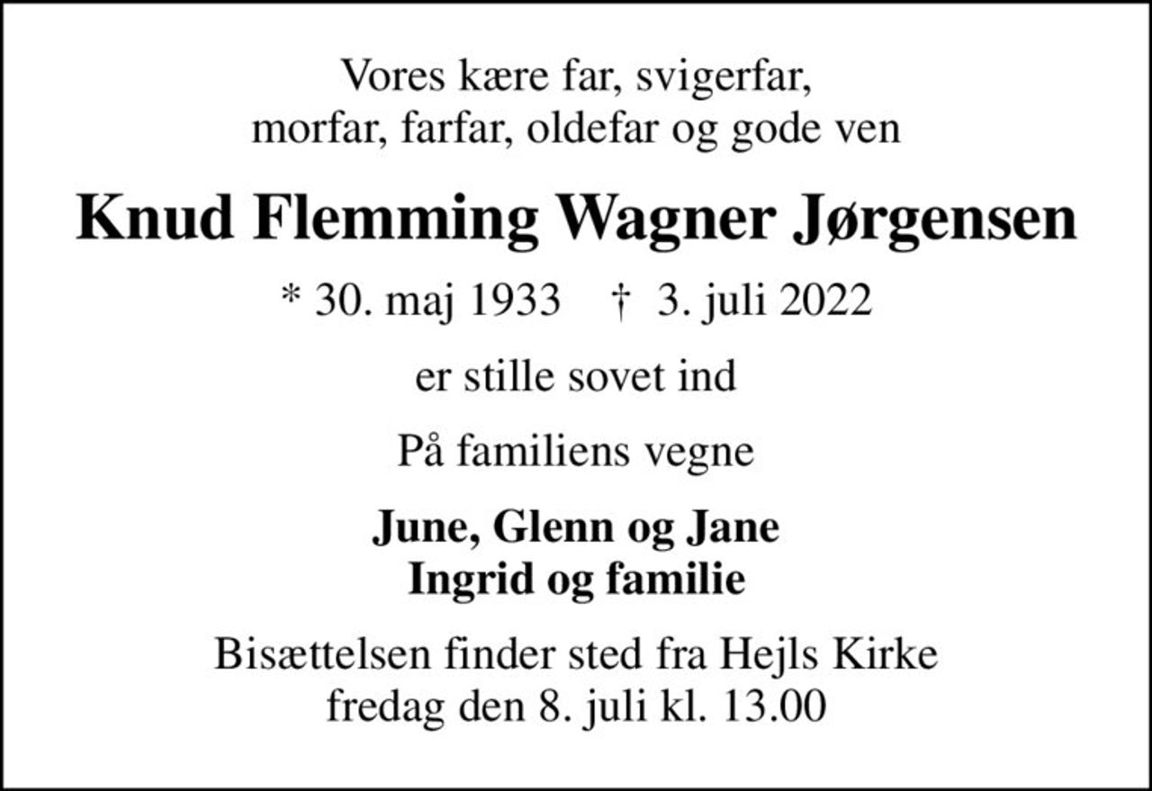 Vores kære far, svigerfar, morfar, farfar, oldefar og gode ven
Knud Flemming Wagner Jørgensen
* 30. maj 1933    ✝ 3. juli 2022
er stille sovet ind
På familiens vegne
June, Glenn og Jane Ingrid og familie
Bisættelsen finder sted fra Hejls Kirke  fredag den 8. juli kl. 13.00